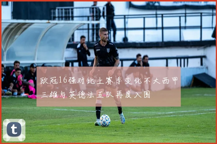 欧冠16强对比上赛季变化不大西甲三雄与英德法五队再度入围