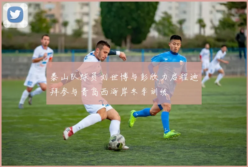 泰山队球员刘世博与彭欣力启程迪拜参与青岛西海岸冬季训练