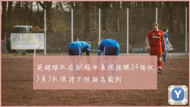 英超球队在欧冠中表现抢眼24场仅3负3队保持不败排名前列