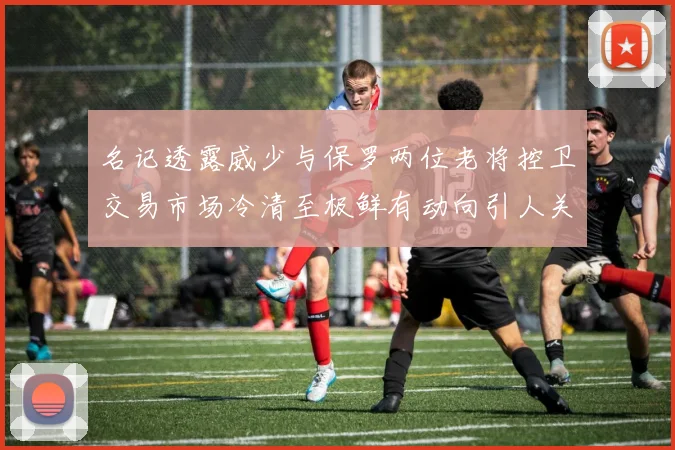 名记透露威少与保罗两位老将控卫交易市场冷清至极鲜有动向引人关注