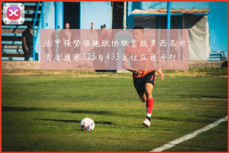 法甲强势领跑欧协联首战罗西尼尔灵活战术325与433高位压迫并行
