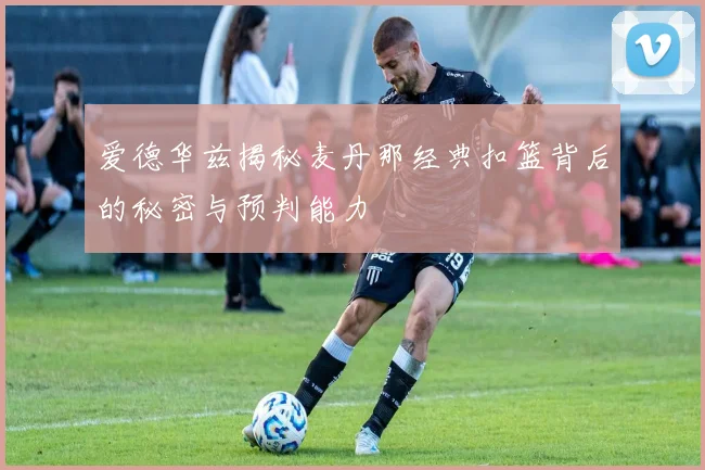 爱德华兹揭秘麦丹那经典扣篮背后的秘密与预判能力