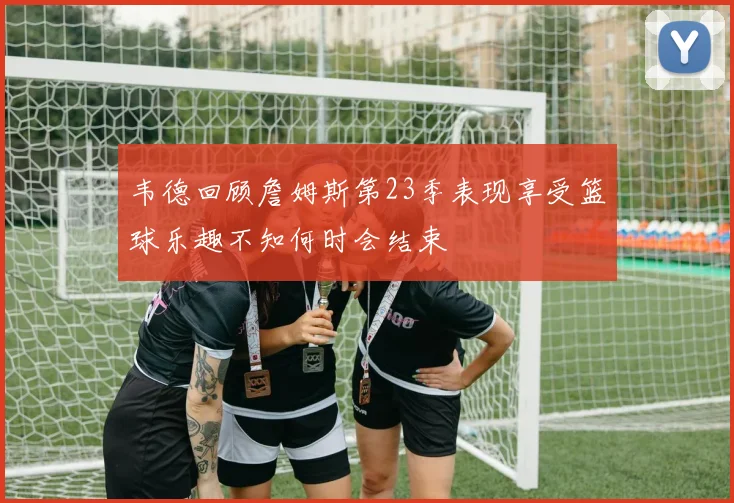 韦德回顾詹姆斯第23季表现享受篮球乐趣不知何时会结束