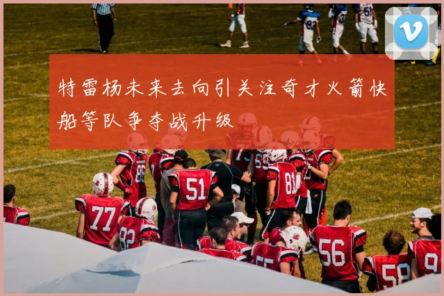 特雷杨未来去向引关注奇才火箭快船等队争夺战升级