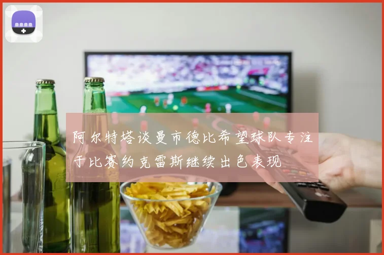 阿尔特塔谈曼市德比希望球队专注于比赛约克雷斯继续出色表现