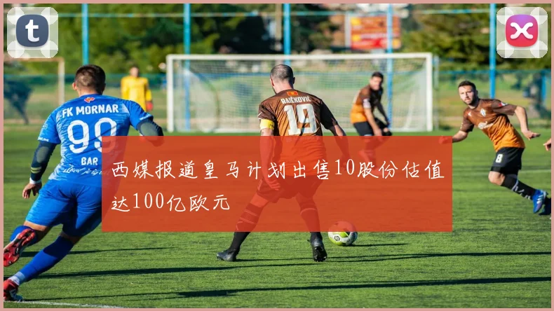 西媒报道皇马计划出售10股份估值达100亿欧元