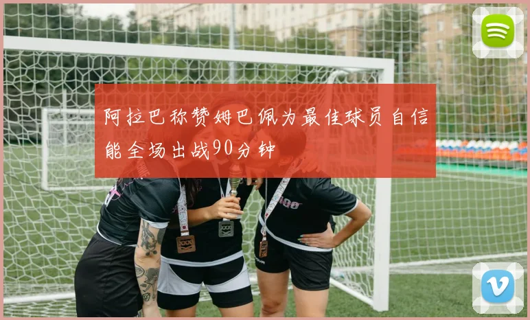 阿拉巴称赞姆巴佩为最佳球员自信能全场出战90分钟