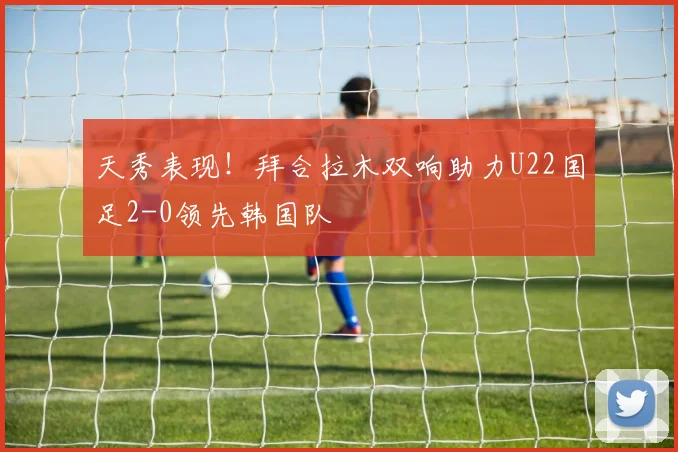 天秀表现！拜合拉木双响助力U22国足2-0领先韩国队