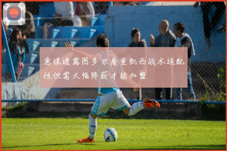 意媒透露图多尔看重凯西战术适配性但需大幅降薪才能加盟