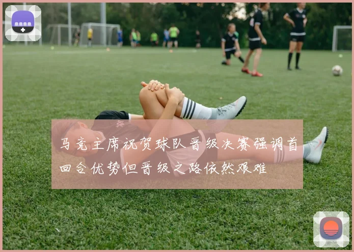 马竞主席祝贺球队晋级决赛强调首回合优势但晋级之路依然艰难