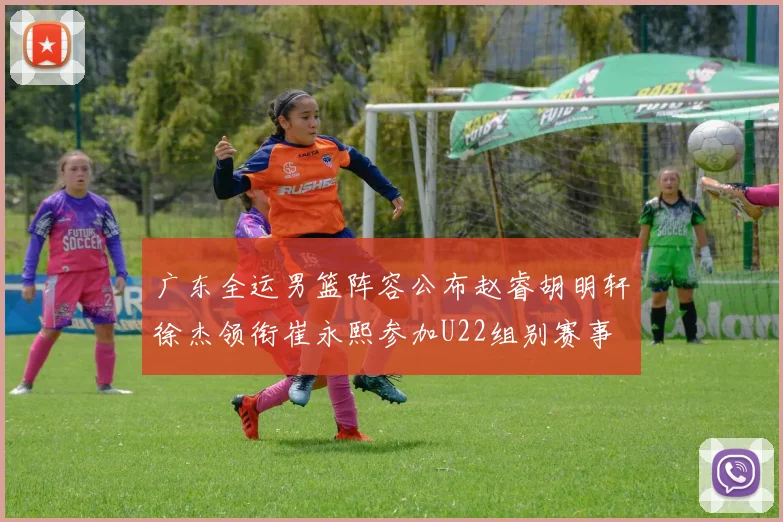 广东全运男篮阵容公布赵睿胡明轩徐杰领衔崔永熙参加U22组别赛事