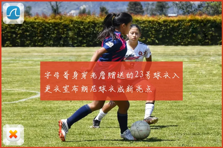 字母哥身穿老詹赠送的23号球衣入更衣室布朗尼球衣成新亮点