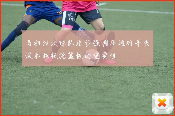 马祖拉谈球队进步强调压迫对手失误和积极抢篮板的重要性