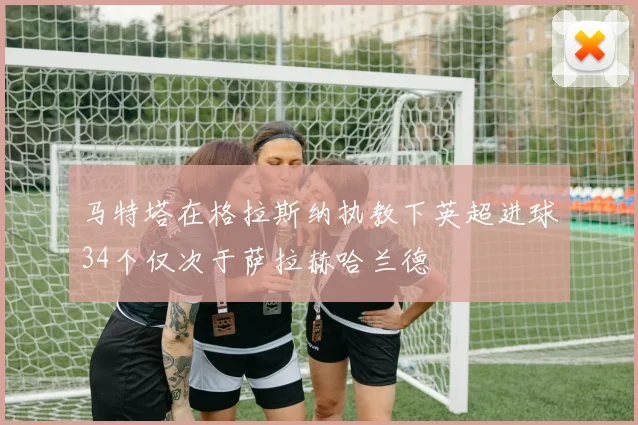马特塔在格拉斯纳执教下英超进球34个仅次于萨拉赫哈兰德