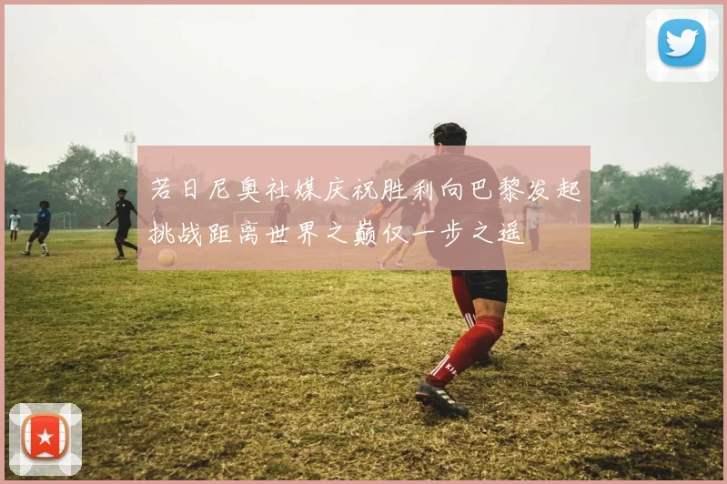 若日尼奥社媒庆祝胜利向巴黎发起挑战距离世界之巅仅一步之遥