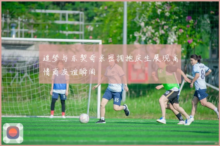 追梦与东契奇亲密拥抱庆生展现高情商友谊瞬间