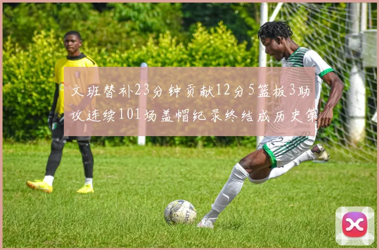 文班替补23分钟贡献12分5篮板3助攻连续101场盖帽纪录终结成历史第3