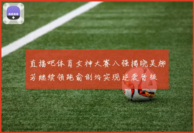 直播吧体育女神大赛八强揭晓吴柳芳继续领跑俞俐均实现逆袭晋级