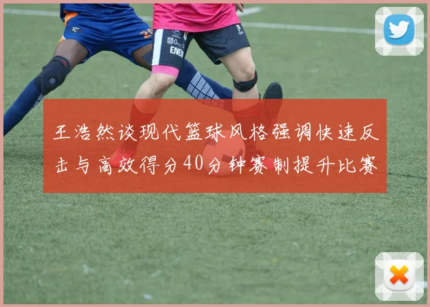 王浩然谈现代篮球风格强调快速反击与高效得分40分钟赛制提升比赛观赏性