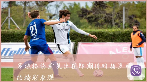 吕迪格伤愈复出在即期待对赫罗纳的精彩表现