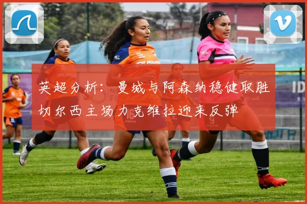 英超分析：曼城与阿森纳稳健取胜切尔西主场力克维拉迎来反弹