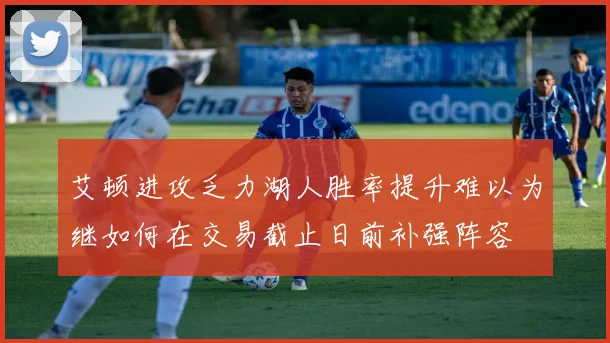 艾顿进攻乏力湖人胜率提升难以为继如何在交易截止日前补强阵容