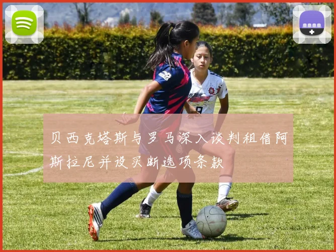 贝西克塔斯与罗马深入谈判租借阿斯拉尼并设买断选项条款