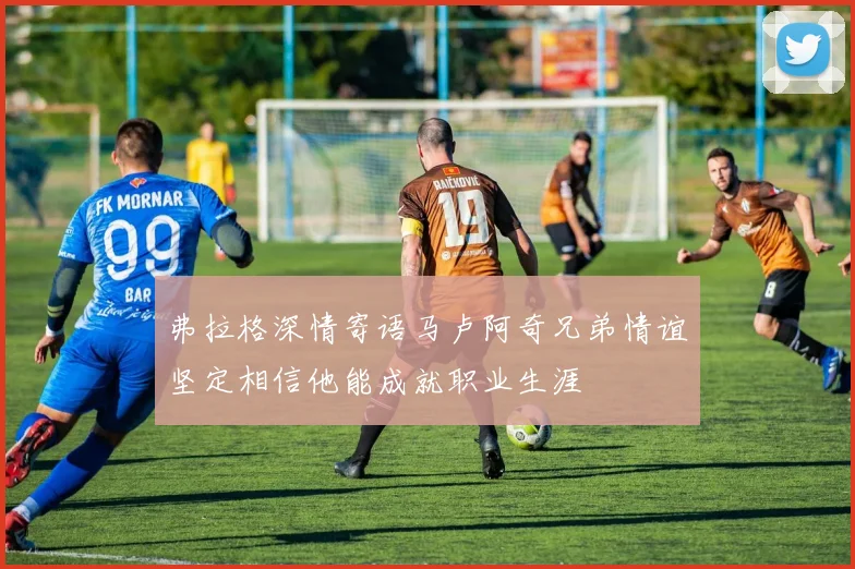 弗拉格深情寄语马卢阿奇兄弟情谊坚定相信他能成就职业生涯