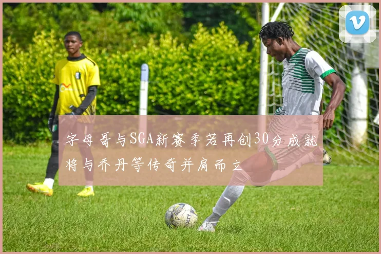 字母哥与SGA新赛季若再创30分成就将与乔丹等传奇并肩而立