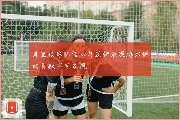 库里谈球队信心与反弹表现梅尔顿的贡献不可忽视